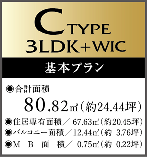 C　Type 3LDK+WIC　基本プラン ・合計面積/80.82㎡（約24.44坪）　・住居専有面積/67.63㎡（約20.45坪）・バルコニー面積/12.44㎡（約3.76坪）・MB面積/0.75㎡（約0.22坪）